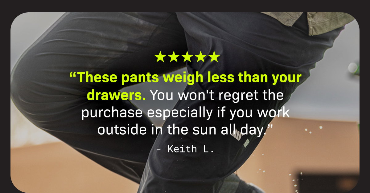 “These pants weigh less than your drawers. You won't regret the purchase especially if you work outside in the sun all day.” - Keith L.