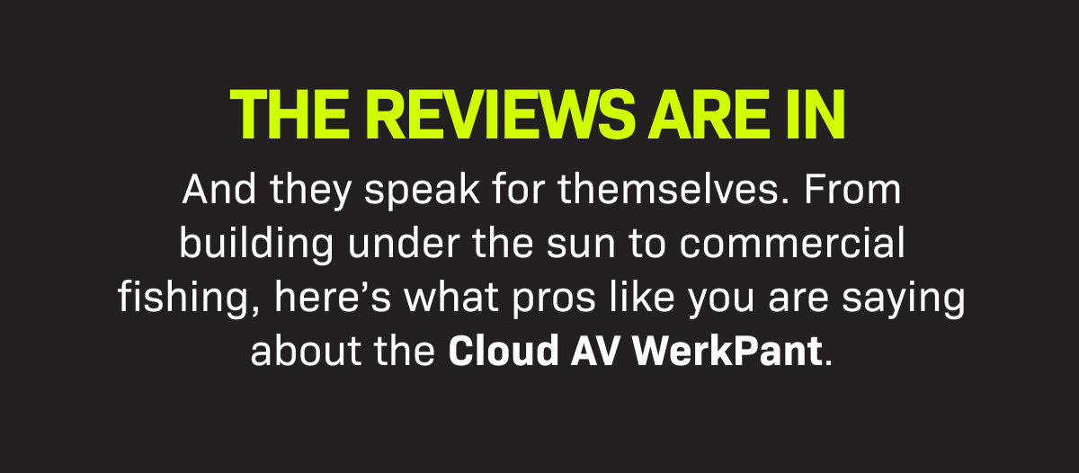 THE REVIEWS ARE IN. And they speak for themselves. From building under the sun to commercial fishing, here’s what pros like you are saying about the Cloud AV WerkPant. 
