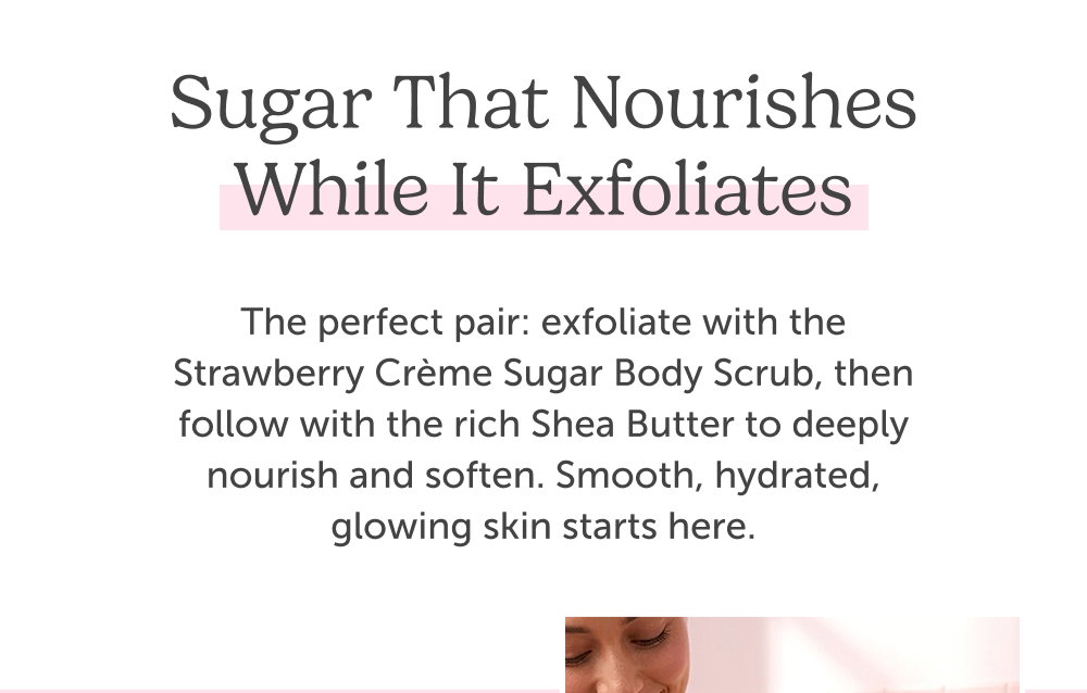 Sugar That Nourishes While it exfoliates. The perfect pair: exfoliate with the Strawberry Crème Sugar Body Scrub, then follow with the rich Shea Butter to deeply nourish and soften. Smooth, hydrated, glowing skin starts here.