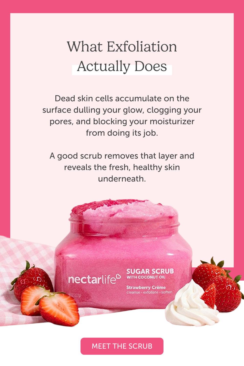 What Exfoliation Actually Does. Dead skin cells accumulate on the surface dulling your glow, clogging your pores, and blocking your moisturizer from doing its job.  A good scrub removes that layer and reveals the fresh, healthy skin underneath.