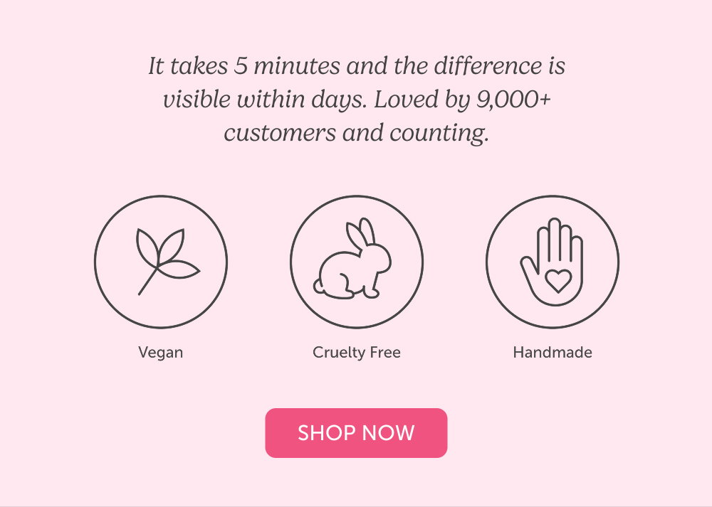 It takes 5 minutes and the difference is visible within days. Loved by 9,000+ customers and counting.