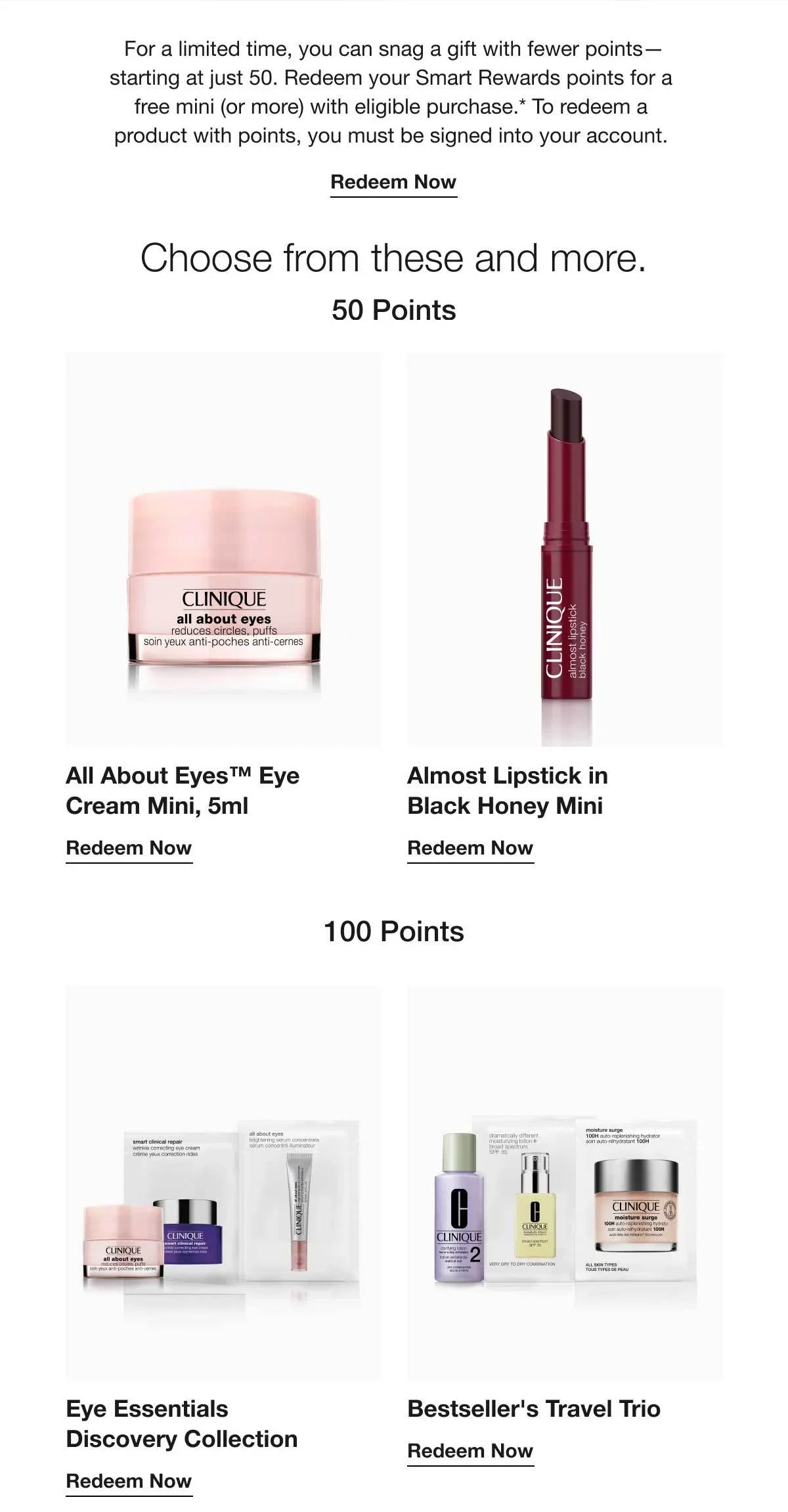 For a limited time, you can snag a gift with fewer points—starting at just 50. Redeem your Smart Rewards points for a free mini (or more) with eligible purchase.* To redeem a product with points, you must be signed into your account. | Redeem Now | Choose from these and more. | 50 Points | All About Eyes™ Eye Cream Mini, 5ml | Redeem Now | Almost Lipstick in Black Honey Mini | Redeem Now | 100 Points | Eye Essentials Discovery Collection | Redeem Now | Bestseller's Travel Trio | Redeem Now