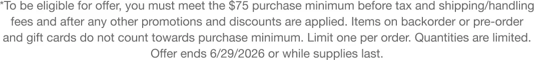 *To be eligible for offer, you must meet the $75 purchase minimum before tax and shipping/handling fees and after any other promotions and discounts are applied. Items on backorder or pre-order and gift cards do not count towards purchase minimum. Limit one per order. Quantities are limited. Offer ends 6/29/2026 or while supplies last.