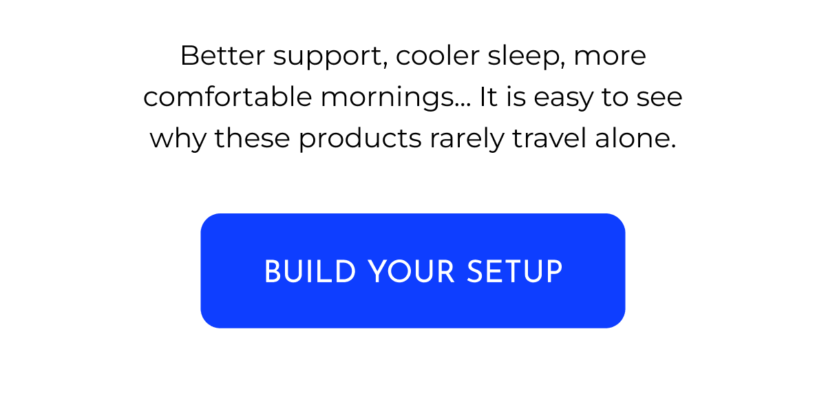 Better support, cooler sleep, more comfortable mornings... It is easy to see why these products rarely travel alone. BUILD YOUR SETUP