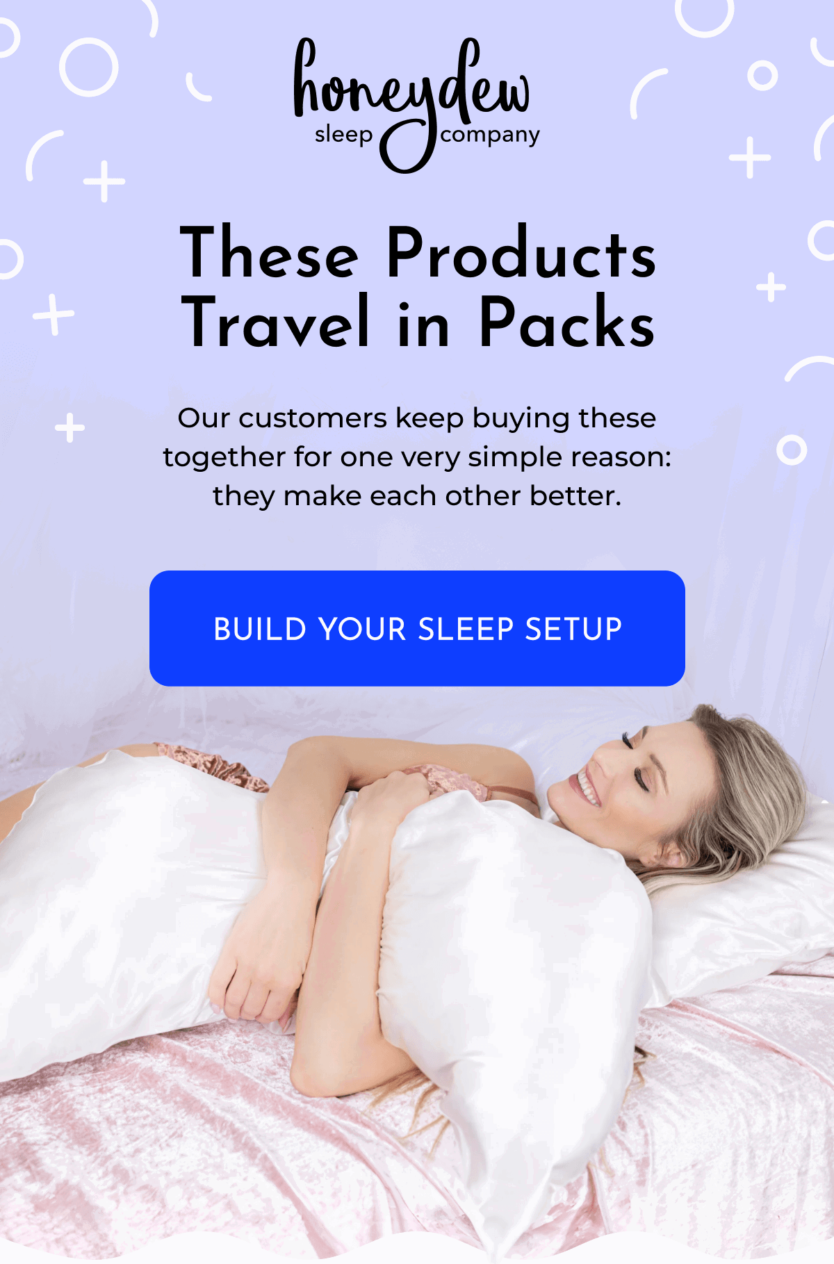 These Products Travel in Packs Our customers keep buying these together for one very simple reason: they make each other better. BUILD YOUR SLEEP SETUP