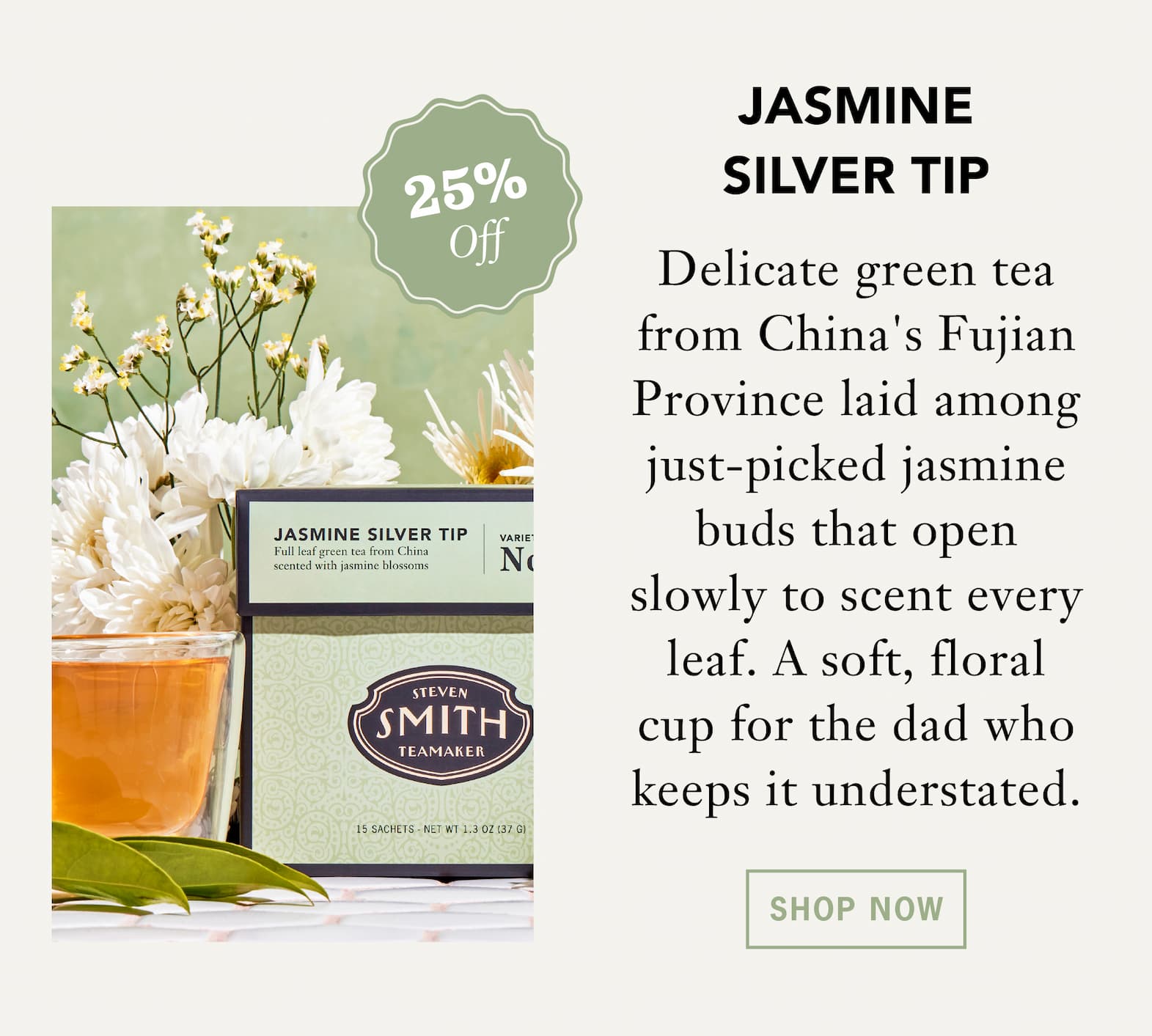 [25% Off] JASMINE SILVER TIP   Delicate green tea from China's Fujian Province laid among just-picked jasmine buds that open slowly to scent every leaf. A soft, floral cup for the dad who keeps it understated.