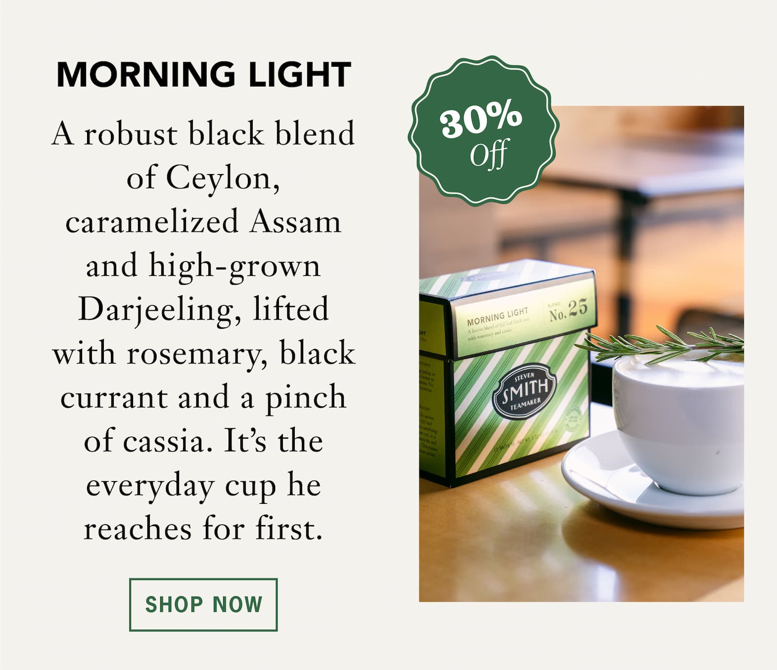 [30% Off] MORNING LIGHT   A robust black blend of Ceylon, caramelized Assam and high-grown Darjeeling, lifted with rosemary, black currant and a pinch of cassia. The everyday cup he reaches for first.