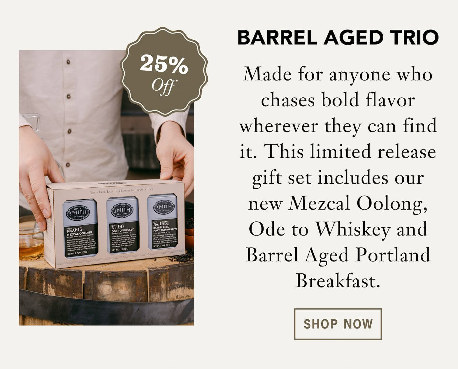 [25% Off] Barrel Aged Trio  Made for anyone who chases bold flavor wherever they can find it. This limited release gift set includes our new Mezcal Oolong, Ode to Whiskey and Barrel Aged Portland Breakfast.    Button: Shop Now