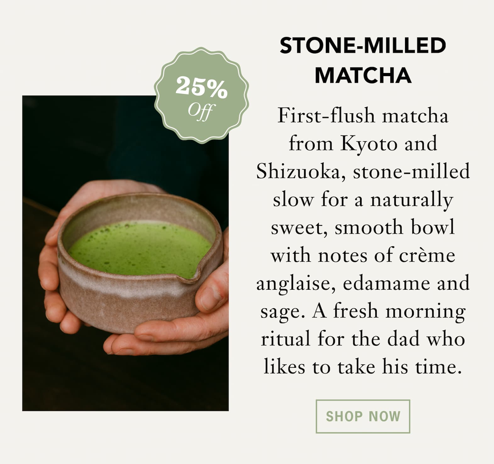 [25% Off] STONE-MILLED MATCHA   First-flush matcha from Kyoto and Shizuoka, stone-milled slow for a naturally sweet, smooth bowl with notes of crème anglaise, edamame and sage. A fresh morning ritual for the dad who likes to take his time. 