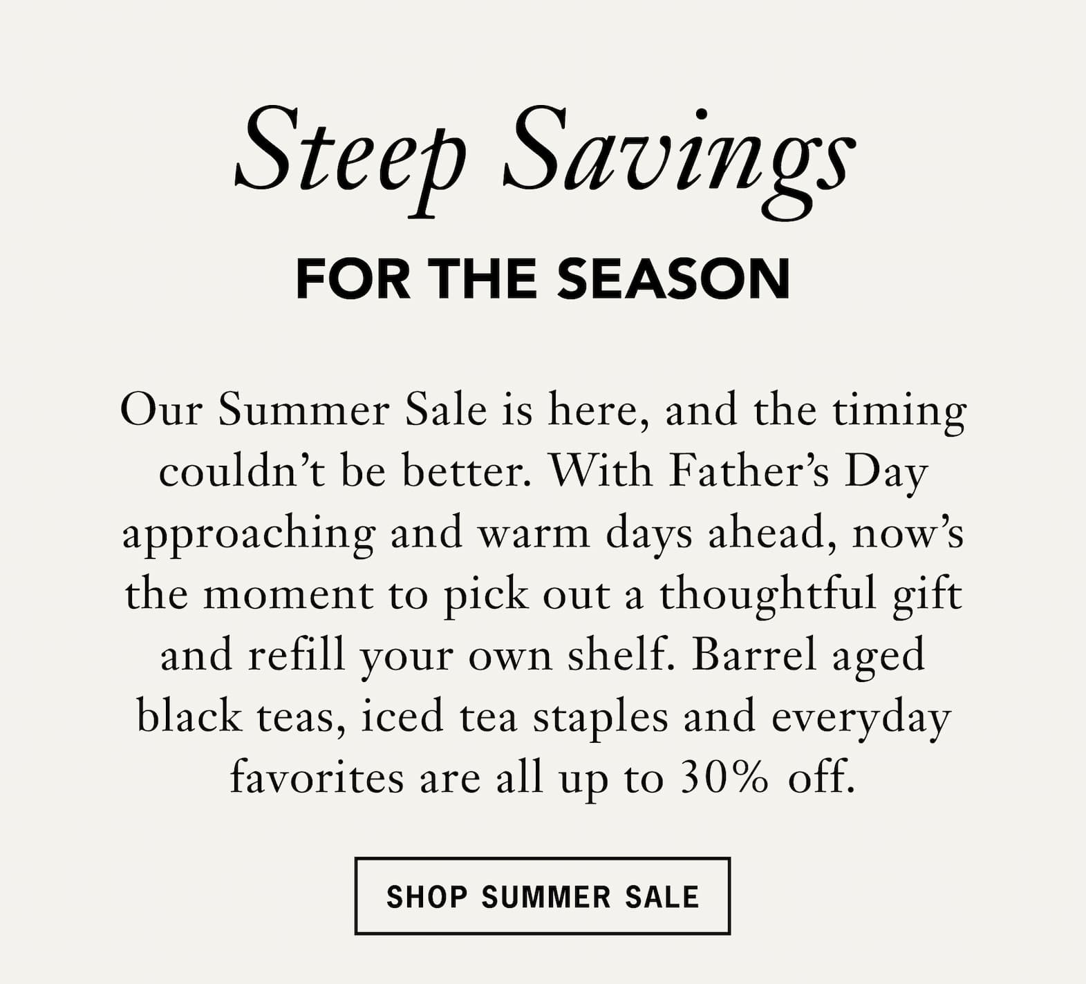Headline: Steep Savings for the Season   Body: Our Summer Sale is here, and the timing couldn’t be better. With Father’s Day approaching and warm days ahead, now’s the moment to pick out a thoughtful gift and refill your own shelf. Barrel‑aged teas , iced tea staples and everyday favorites are all up to 30% off.   CTA: Shop Summer Sale 