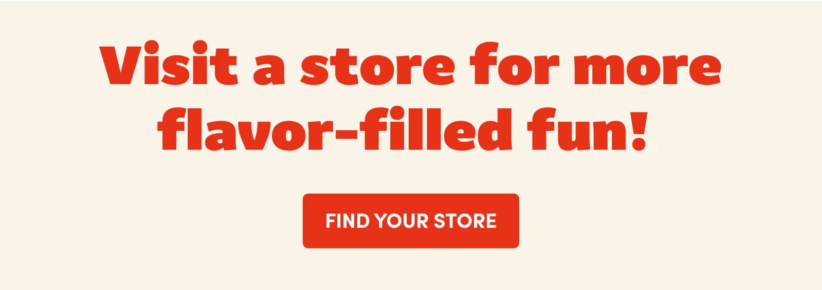 Visit a store for more flavor-filled fun! FIND YOUR STORE