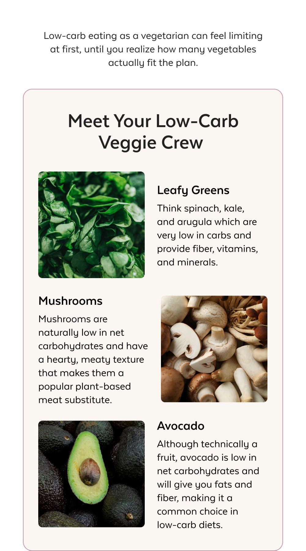 Low-carb eating as a vegetarian can feel limiting at first, until you realize how many vegetables actually fit the plan. Meet Your Low-Carb Veggie Crew Leafy Greens Think spinach, kale, and arugula which are very low in carbs and provide fiber, vitamins, and minerals. Mushrooms Mushrooms are naturally low in net carbohydrates and have a hearty, meaty texture that makes them a popular plant-based meat substitute. Avocado Although technically a fruit, avocado is low in net carbohydrates and will give you fats and fiber, making it a common choice in low-carb diets. Read the Blog