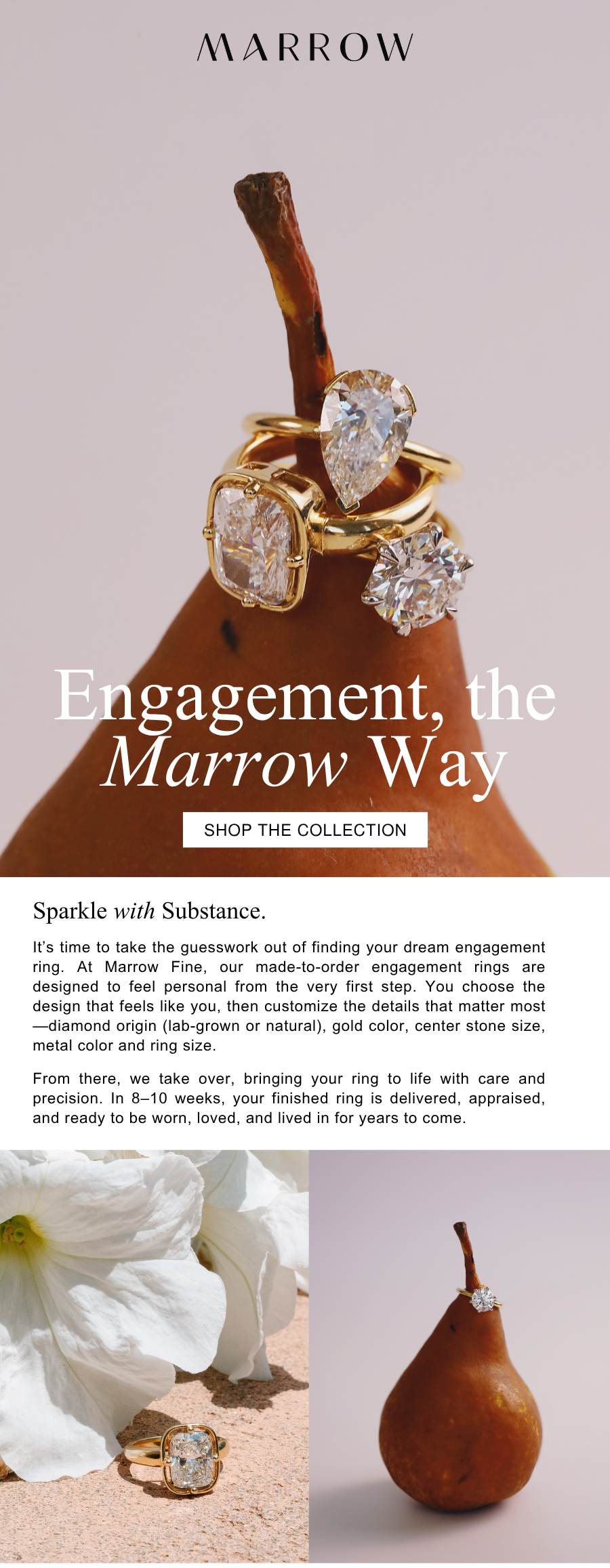 It’s time to take the guesswork out of finding your dream engagement ring. At Marrow Fine, our made-to-order engagement rings are designed to feel personal from the very first step. You choose the design that feels like you, then customize the details that matter most—diamond origin (lab-grown or natural), gold color, center stone size, metal color and ring size.  From there, we take over, bringing your ring to life with care and precision. In 8–10 weeks, your finished ring is delivered, appraised, and ready to be worn, loved, and lived in for years to come.