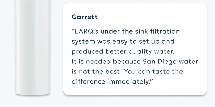 Garrett “LARQ's under the sink filtration system was easy to set up and produced better quality water.  It is needed because San Diego water is not the best. You can taste the difference immediately.”