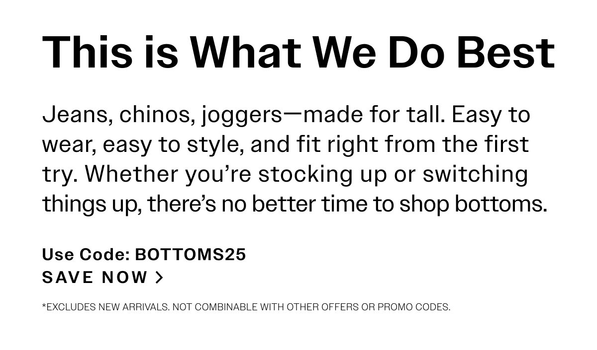 This is What We Do Best. Jeans, chinos, joggers—made for tall. Easy to wear, easy to style, and fit right from the first try. Whether you’re stocking up or switching things up, there’s no better time to shop bottoms. Use Code: BOTTOMS25. SAVE NOW > *Excludes new arrivals. Not combinable with other offers or promo codes. 