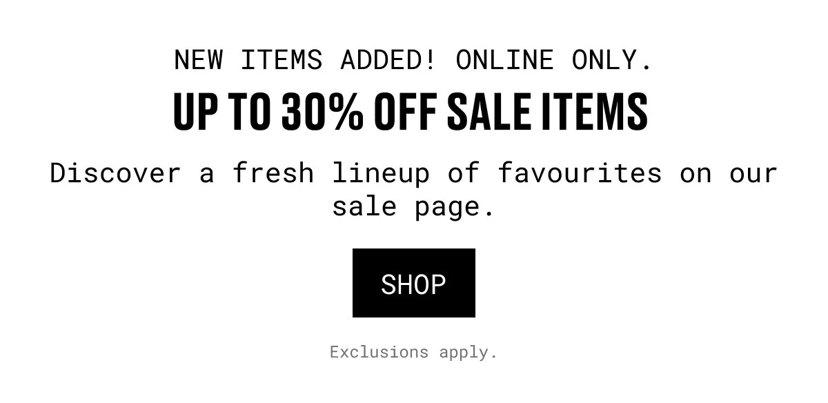 NEW ITEMS ADDED! ONLINE ONLY. | UP TO 30% OFF SALE ITEMS | Discover a fresh lineup of favourites on our sale page. | SHOP | Exclusions apply.