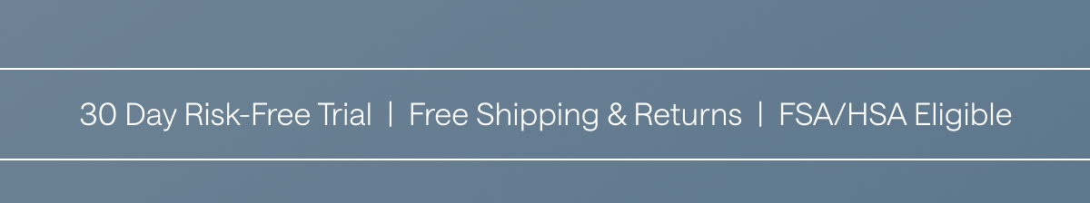 30 Day Risk-Free Trial, Free Shipping & Returns, FSA/HSA Eligible