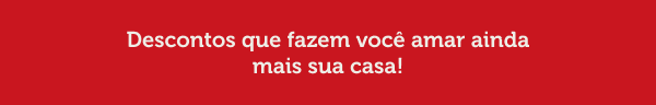 Descontos que fazem você amar ainda mais sua casa!