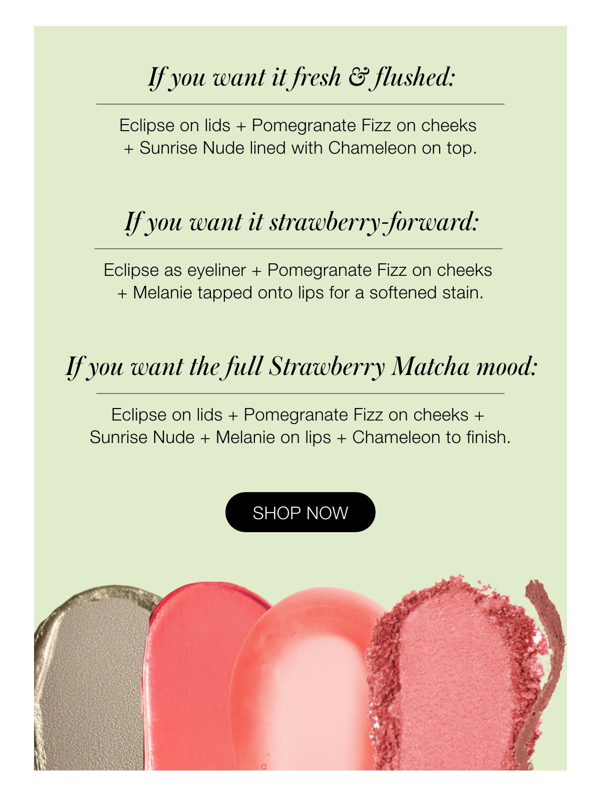 If you want it subtle: A sheer wash of Eclipse on lids  + a light tap of Pomegranate Fizz on cheeks + Chameleon on lips. If you want it fresh & flushed: Eclipse on lids + Pomegranate Fizz on cheeks + Sunrise Nude lined with Chameleon on top. If you want it strawberry-forward: Eclipse as eyeliner + Pomegranate Fizz on cheeks + Melanie tapped onto lips for a softened stain. If you want the full Strawberry Matcha mood: Eclipse on lids + Pomegranate Fizz on cheeks + Sunrise Nude + Melanie on lips + Chameleon to finish.
