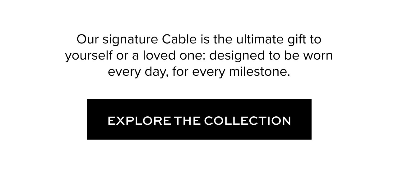 Our signature Cable is the ultimate gift to yourself or a loved one: designed to be worn every day, for every milestone. Explore the Collection.