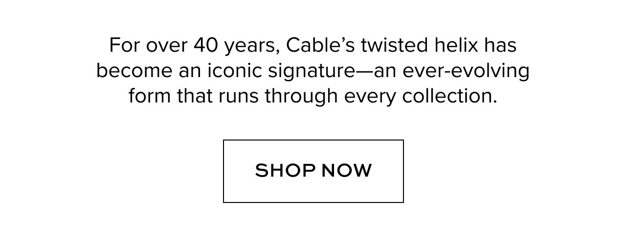 For over 40 years, Cable's twisted helix has become an iconic signature--an ever-evolving form that runs through every collections. Shop Now. 