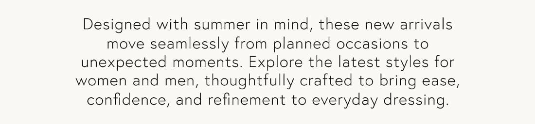 Text reads: Designed with summer in mind, these new arrivals move seamlessly from planned occasions to unexpected moments. Explore the latest styles for women and men, thoughtfully crafted to bring ease, confidence, and refinement to everyday dressing.