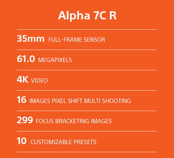 Alpha 7C R | 35mm Full-frame sensor | 61.0 Megapixels | 4K Video | 16 Images pixel shift mutli-shooting | 299 Focus bracketing images | 10 Customizable Presets