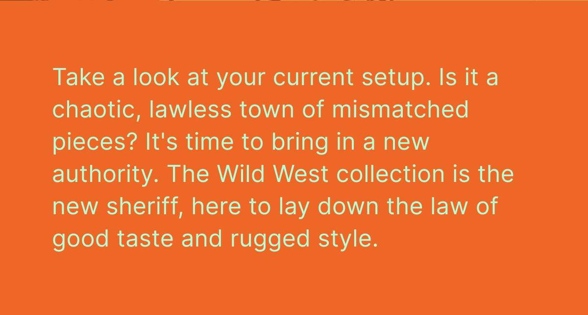 Take a look at your current setup. Is it a chaotic, lawless town of mismatched pieces? It's time to bring in a new authority. The Wild West collection is the new sheriff, here to lay down the law of good taste and rugged style.