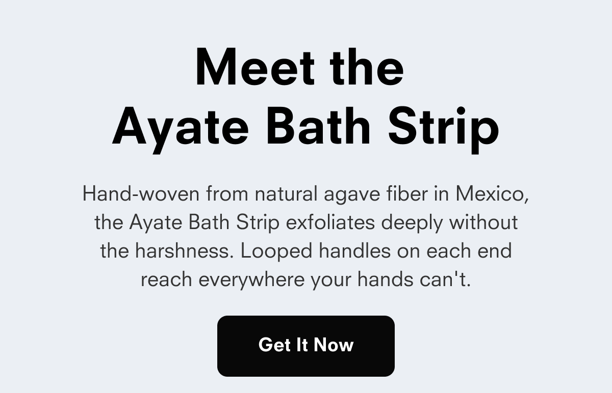 Meet the Ayate Bath Strip Hand-woven from natural agave fiber in Mexico, the Ayate Bath Strip exfoliates deeply without the harshness. Looped handles on each end reach everywhere your hands can't. Get It Now