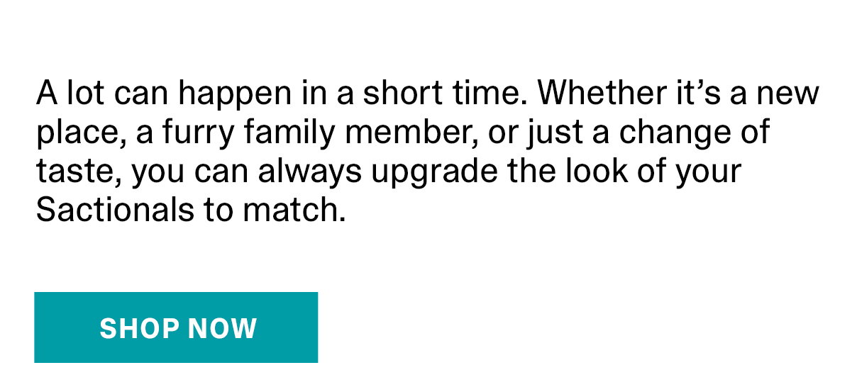 A lot can happen in a short time. Whether it’s a new place, a furry family member, or just a change of taste, you can always upgrade the look of your Sactionals to match. |  SHOP NOW >>