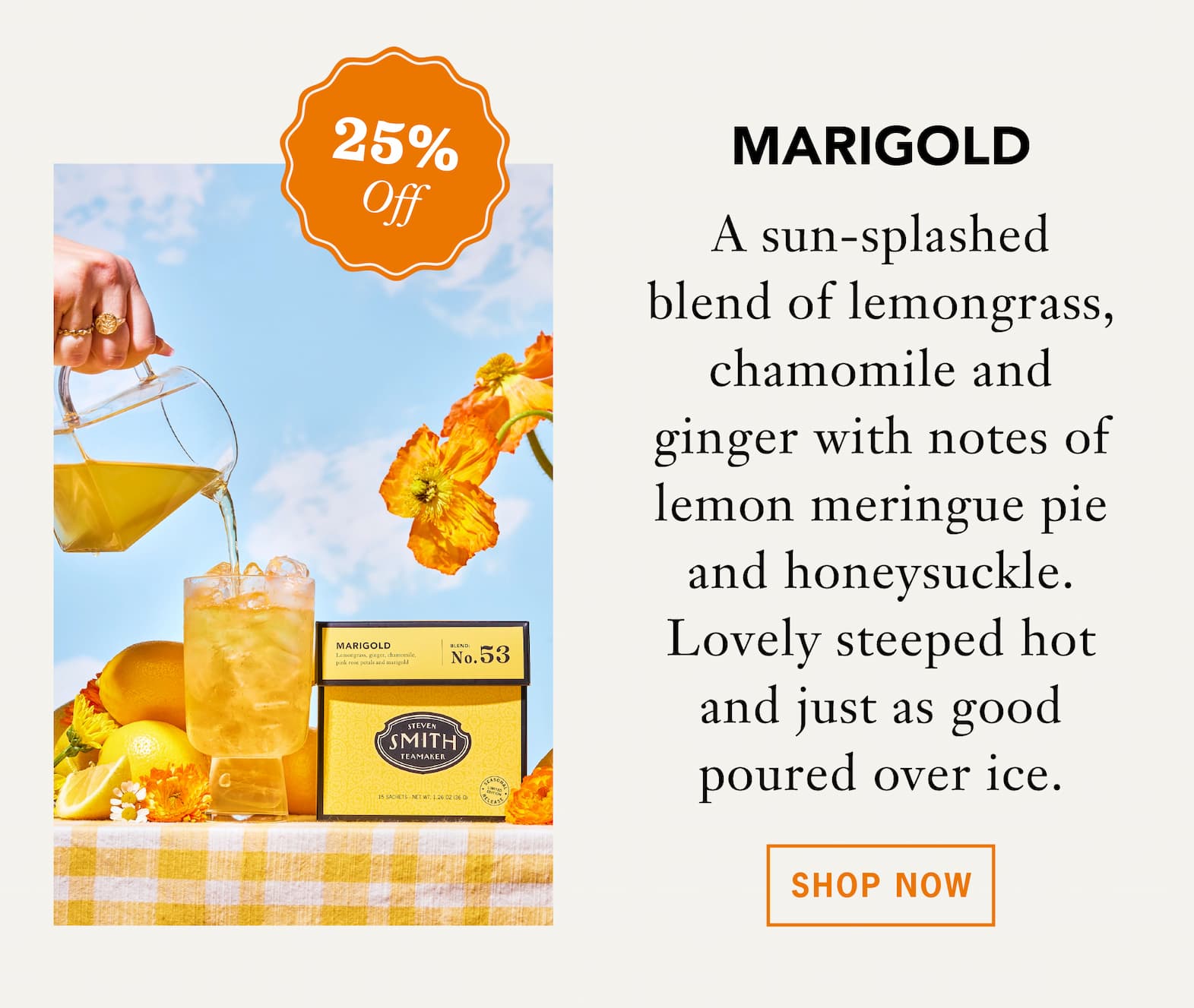 [25% Off] MARIGOLD   A sun-splashed blend of lemongrass, chamomile and ginger with notes of honeysuckle and lemon meringue pie. Lovely steeped hot in the morning and just as good poured over ice when the day warms up.   Shop Now 
