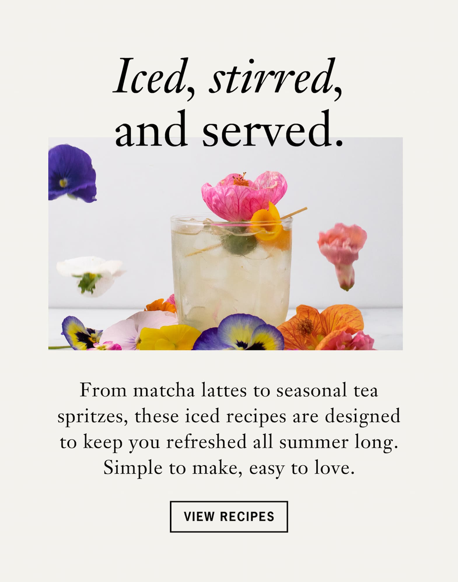 Iced, Stirred & Served  From matcha lattes to seasonal tea spritzes, these iced recipes are designed to keep you refreshed all summer long. Simple to make, easy to love.    CTA: View Recipes 