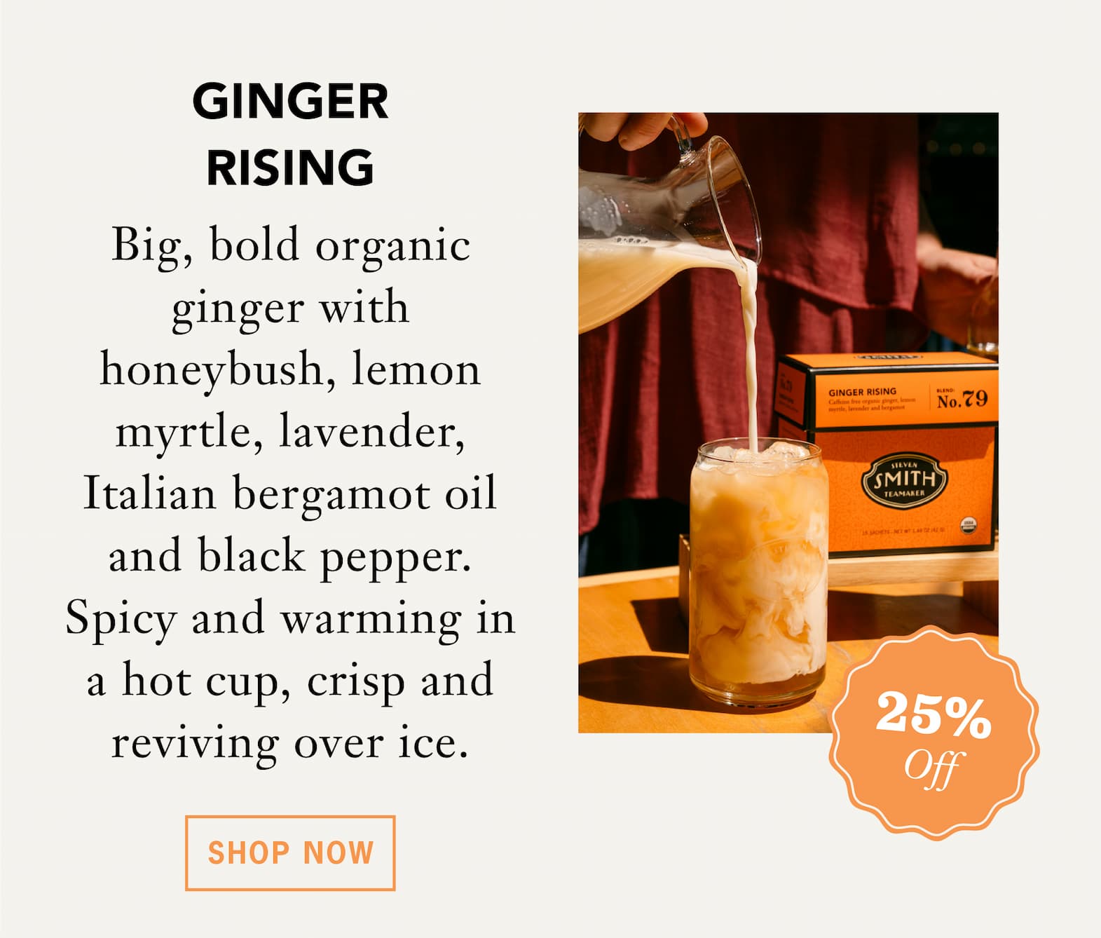[25% Off] GINGER RISING   Big, bold organic ginger with honeybush, lemon myrtle, lavender, Italian bergamot oil and black pepper. Spicy and warming in a hot cup, crisp and reviving over ice.    Shop Now 