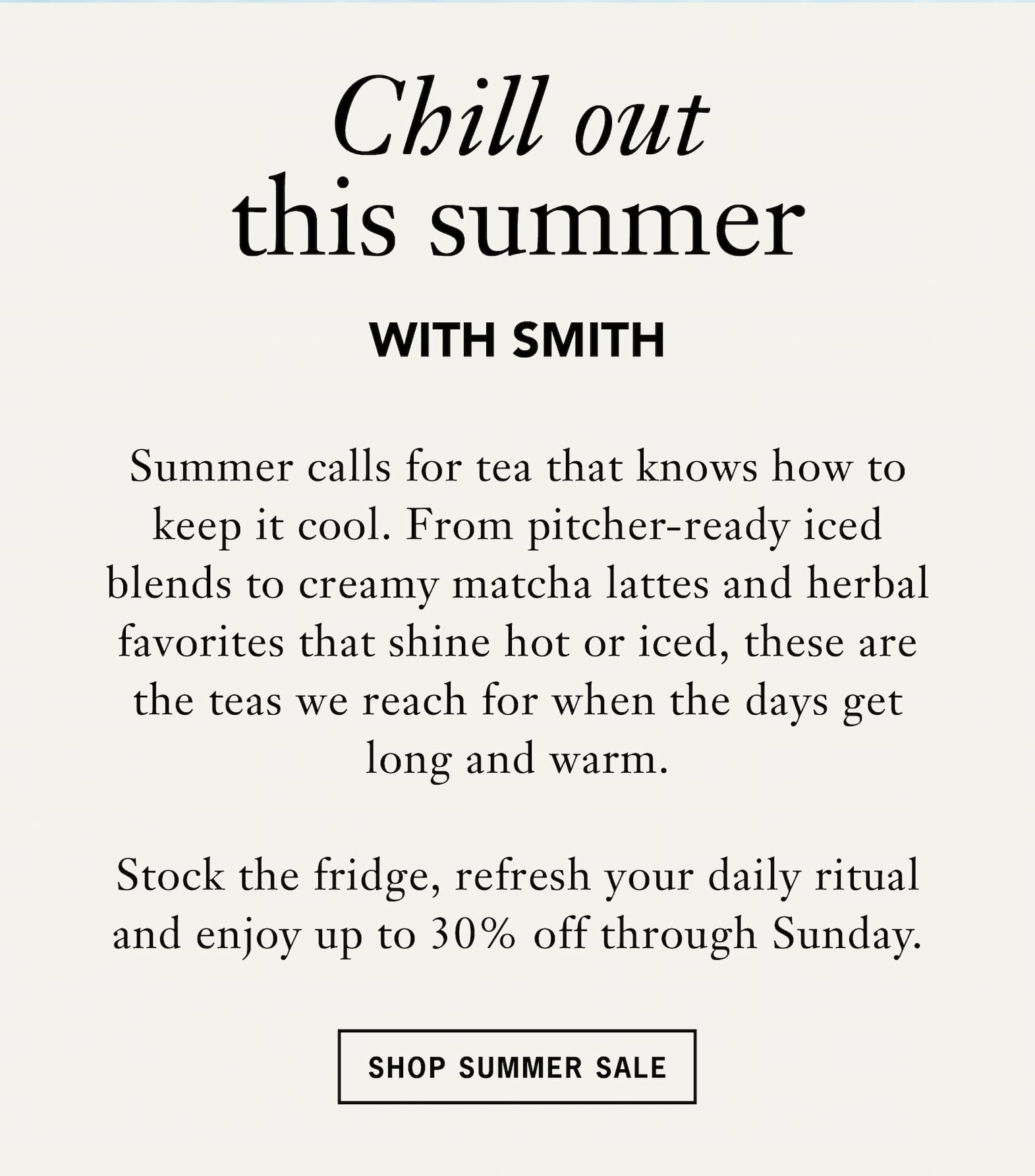 Headline: Steep Savings for the Season   Body: Our Summer Sale is here, and the timing couldn’t be better. With Father’s Day approaching and warm days ahead, now’s the moment to pick out a thoughtful gift and refill your own shelf. Barrel‑aged teas , iced tea staples and everyday favorites are all up to 30% off.   CTA: Shop Summer Sale 