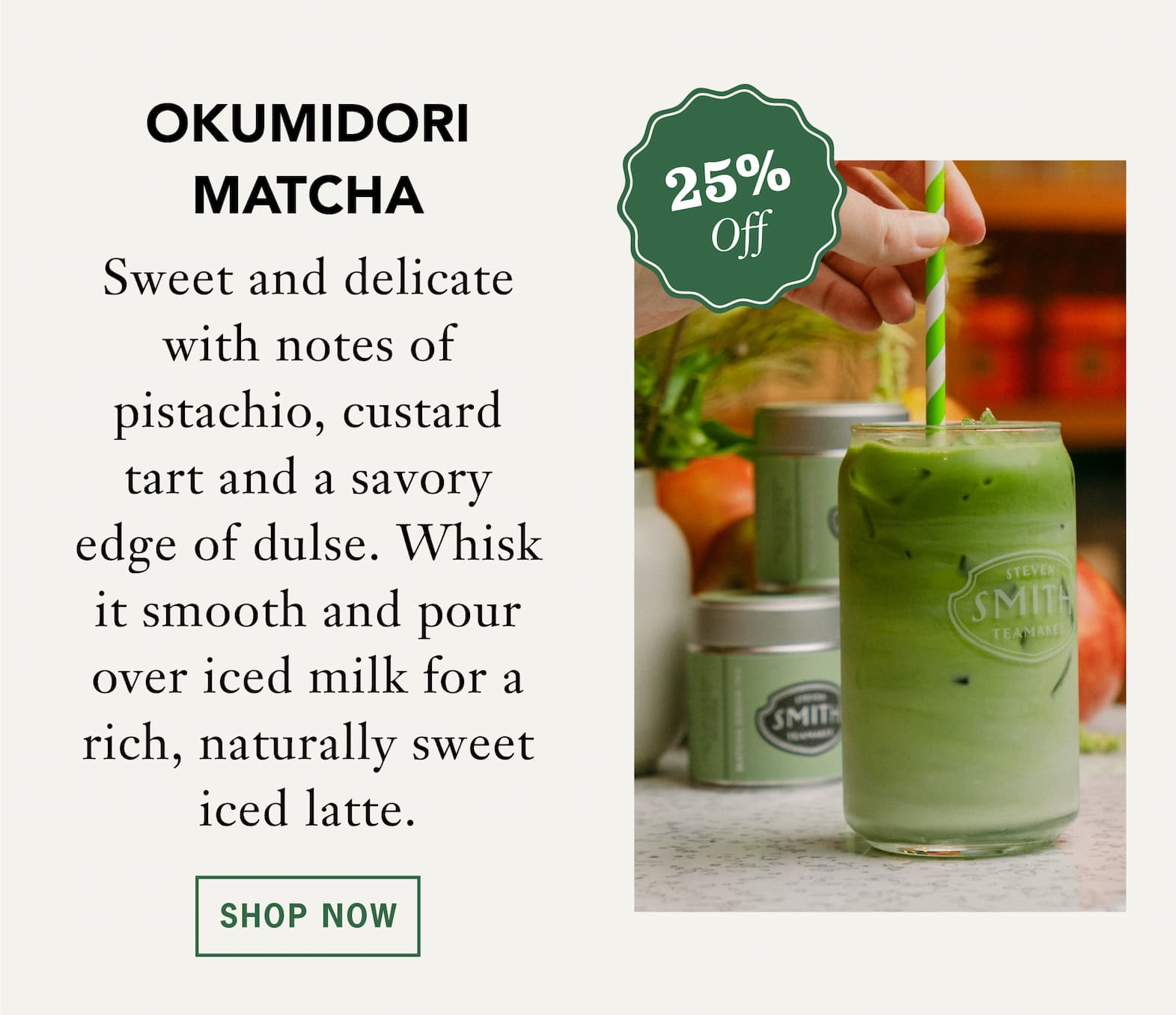 [25% Off] OKUMIDORI MATCHA   Sweet and delicate with notes of pistachio, custard tart and a savory edge of dulse. Whisk it smooth and pour over iced milk for a rich, naturally sweet iced latte.   Shop Now 