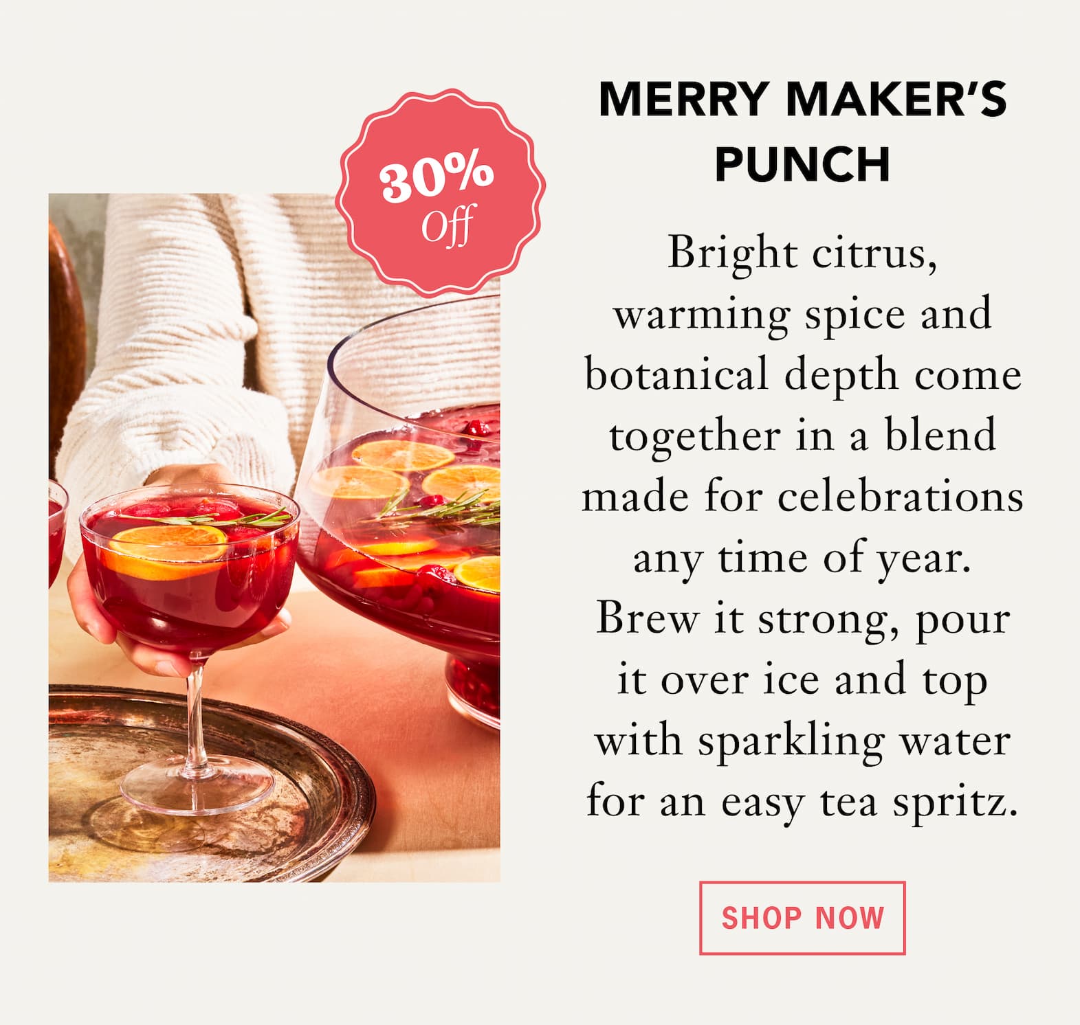 [30% Off] MERRY MAKER’S PUNCH   Bright citrus, warming spice and botanical depth come together in a blend made for celebrations any time of year. Brew it strong, pour it over ice and top with sparkling water for an easy tea spritz.   Shop Now 