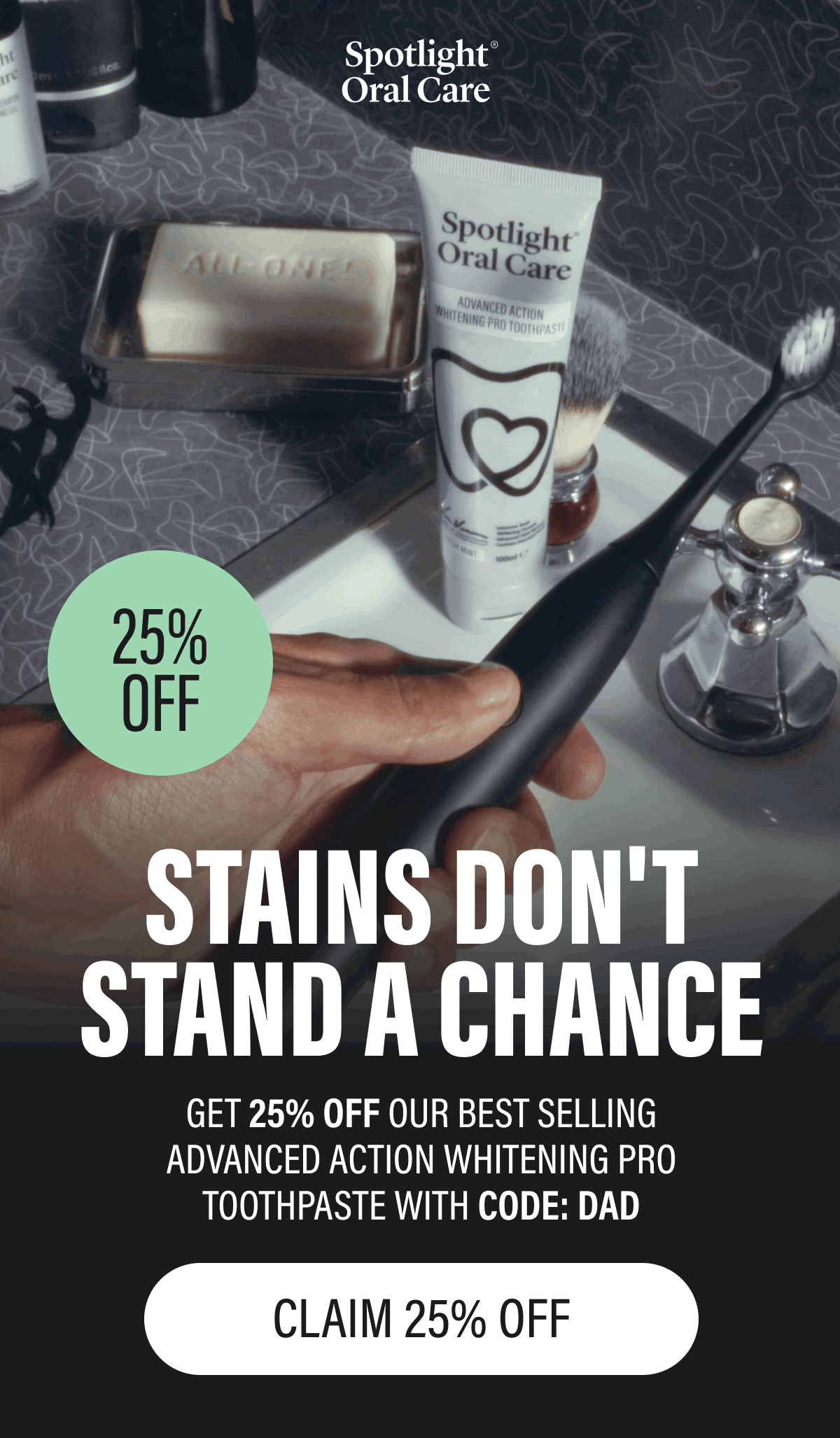 25% OFF | STAINS DON'T STAND A CHANCE | GET 25% OFF OUR BEST SELLING ADVANCED ACTION WHITENING PRO | TOOTHPASTE WITH CODE: DAD | CLAIM 25% OFF