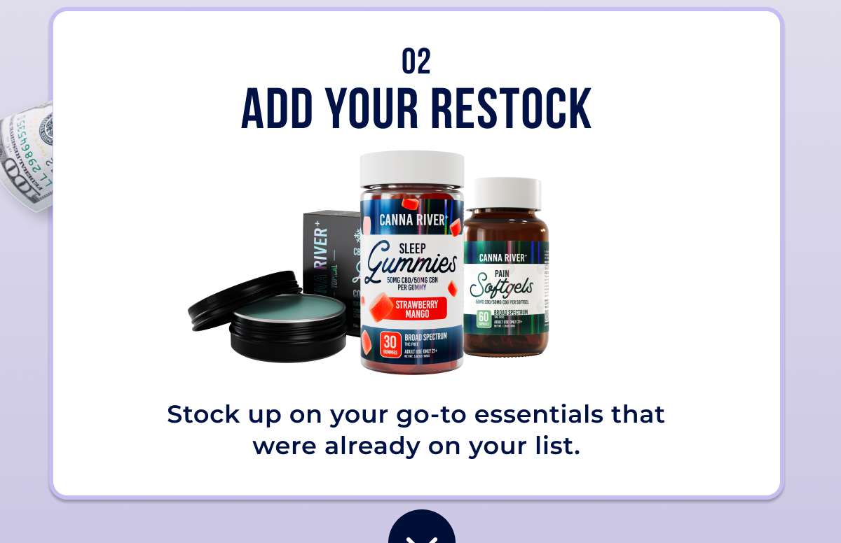 02 Add Your Restock Your go-to gummies, tinctures, softgels, or body care.