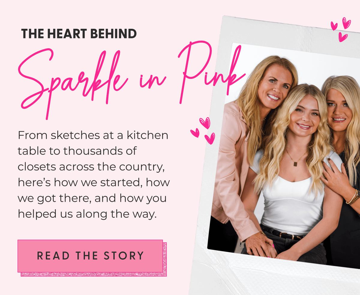 The Heart Behind Sparkle In Pink - From sketches at a kitchen table to thousands of closets across the country, here’s how we started, how we got there, and how you helped us along the way. - [READ THE STORY]