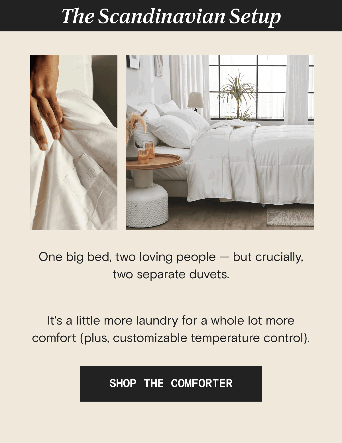 The Scandinavian Setup  - One big bed, two loving people — but crucially, two separate duvets.  It's a little more laundry for a whole lot more comfort (plus, customizable temperature control). | SHOP THE COMFORTER