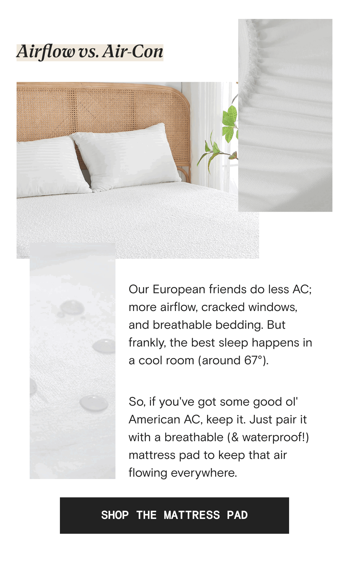 Airflow vs. Air-Con - Our European friends do less AC; more airflow, cracked windows, and breathable bedding. But frankly, the best sleep happens in a cool room (around 67°).   So, if you've got some good ol' American AC, keep it. Just pair it with a breathable (& waterproof!) mattress pad to keep that air flowing everywhere. | SHOP THE MATTRESS PAD