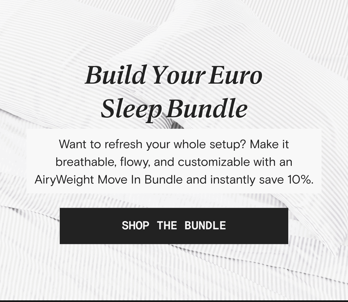 Build Your Euro Sleep Bundle - Want to refresh your whole setup? Make it breathable, flowy, and customizable with an AiryWeight Move In Bundle and instantly save 10%. | SHOP THE BUNDLE