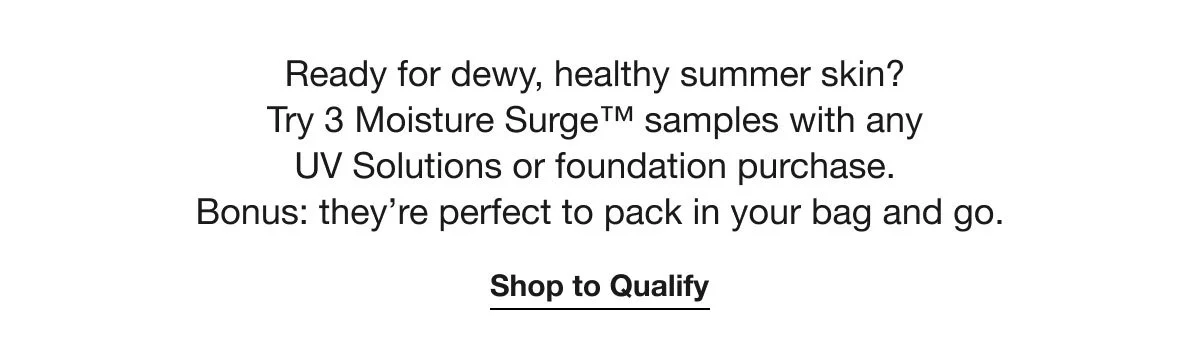Ready for dewy, healthy summer skin? Try 3 Moisture Surge™ samples with any UV Solutions or foundation purchase. Bonus: they’re perfect to pack in your bag and go. | Shop to Qualify