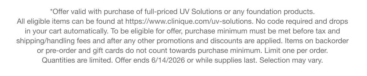 *Offer valid with purchase of full-priced UV Solutions or any foundation products. All eligible items can be found at https://www.clinique.com/uv-solutions. No code required and drops in your cart automatically. To be eligible for offer, purchase minimum must be met before tax and shipping/handling fees and after any other promotions and discounts are applied. Items on backorder or pre-order and gift cards do not count towards purchase minimum. Limit one per order. Quantities are limited. Offer ends 6/14/2026 or while supplies last. Selection may vary.