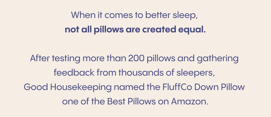 When it comes to better sleep, not all pillows are created equal.  After testing more than 200 pillows and gathering feedback from thousands of sleepers, Good Housekeeping named the FluffCo Down Pillow one of the Best Pillows on Amazon.