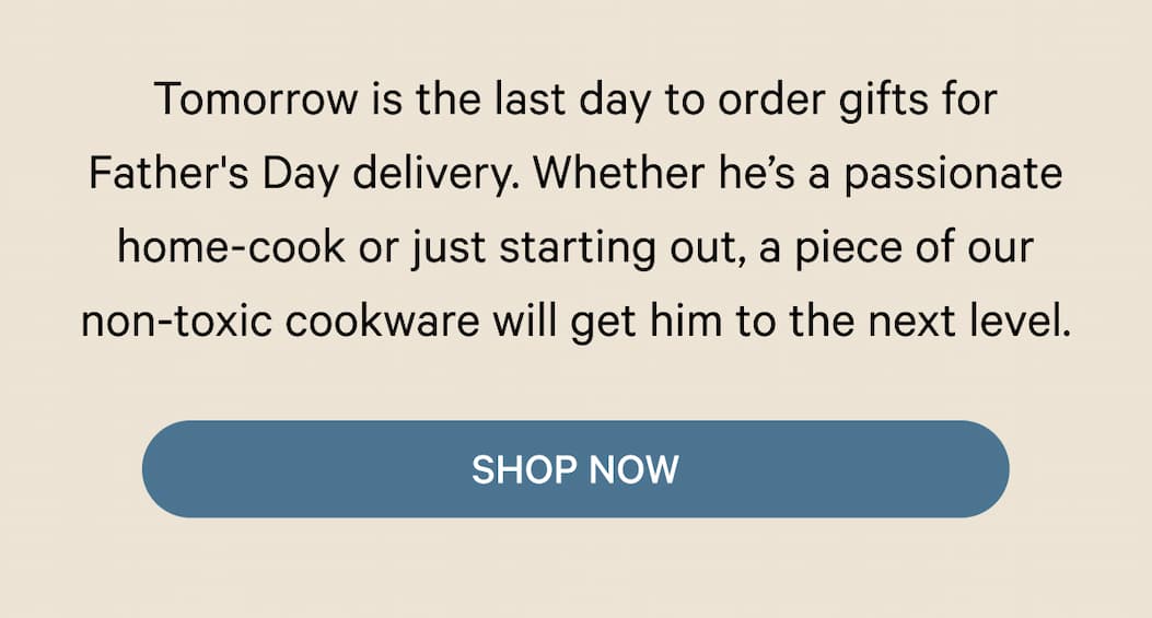 Tomorrow is the last day to order gifts for Father's Day delivery. Whether he’s a passionate home-cook or just starting out, a piece of our non-toxic cookware will get him to the next level. | Shop Now