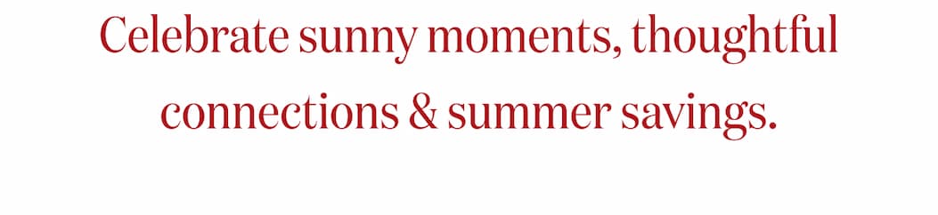 Celebrate sunny moments, thoughtful connections & summer savings.