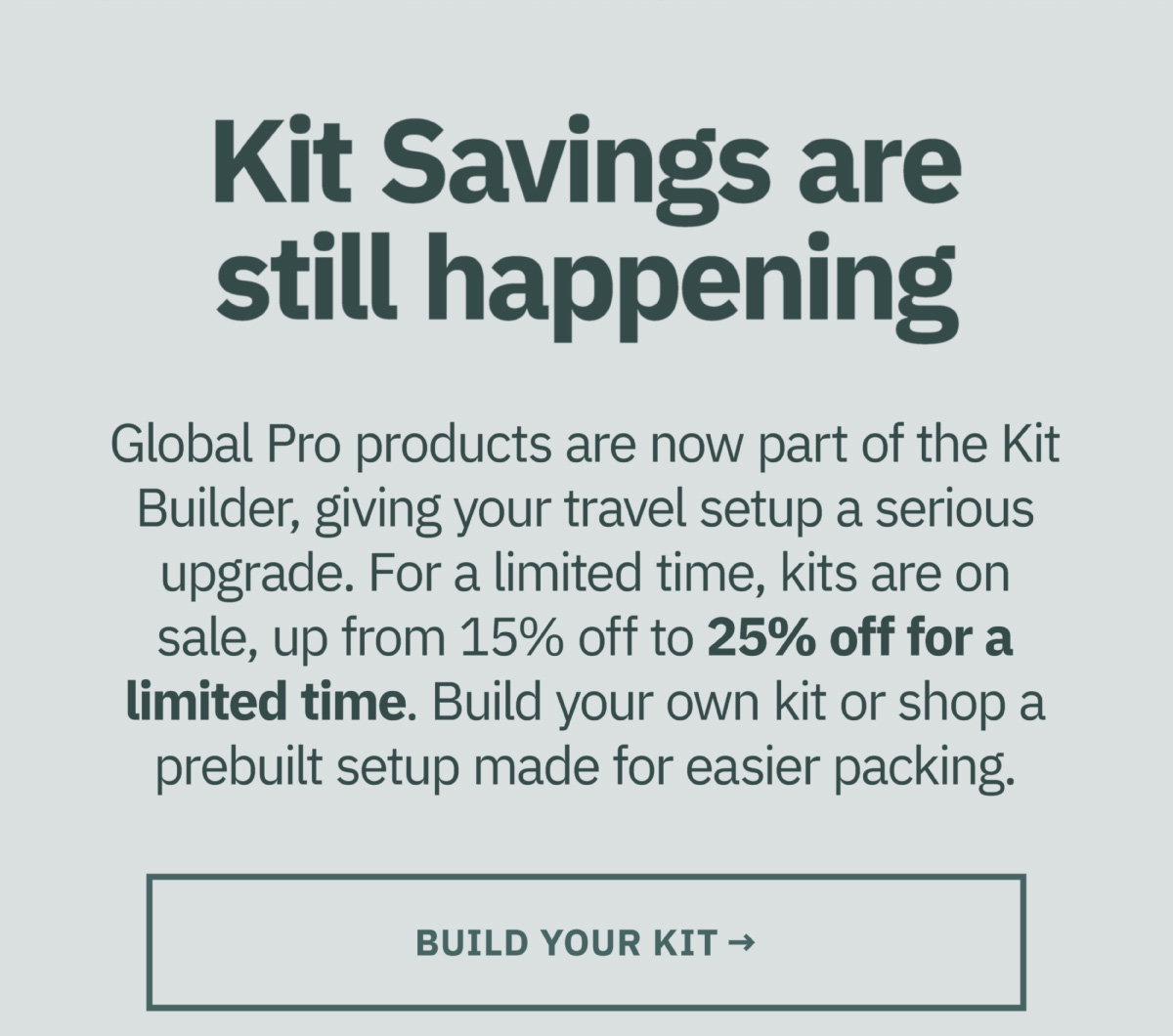 Kit savings are still happening. Global Pro products are now part of the Kit Builder, giving your travel setup a serious upgrade. For a limited time, kits are on sale, up from 15% off to 25% off for a limited time. Build your own kit or shop a prebuilt setup made for easy packing. Build your kit now.