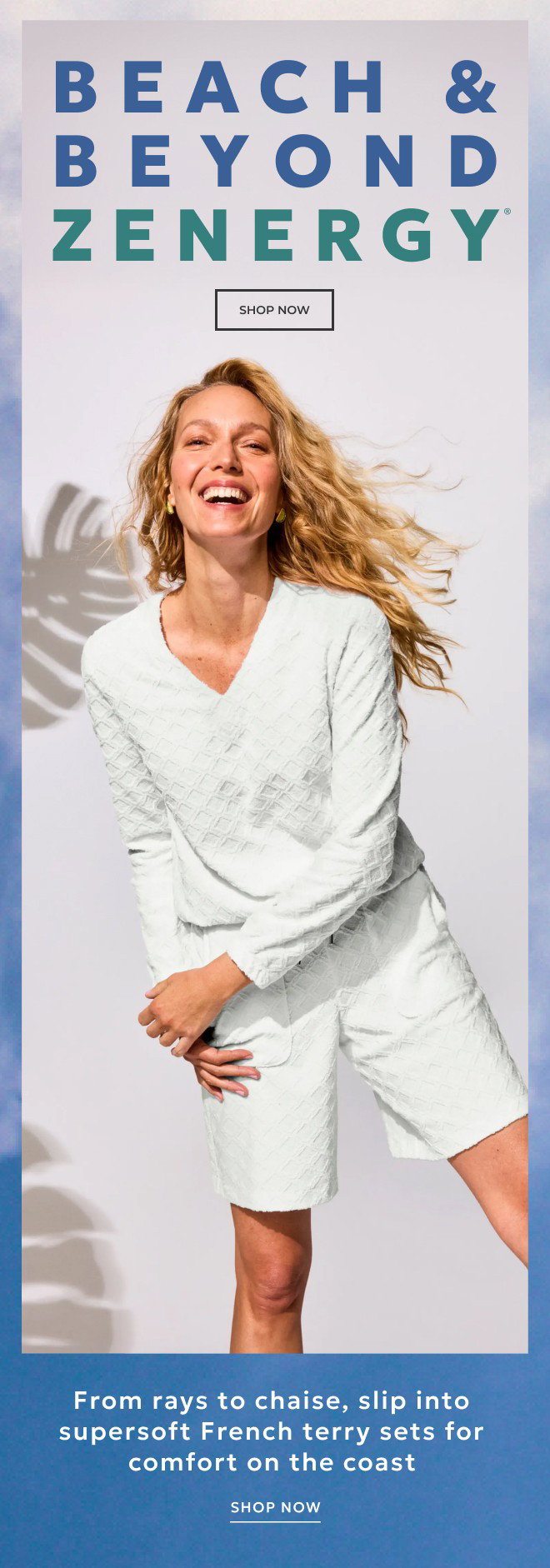 BEACH & BEYOND ZENERGY From rays to chaise, slip into supersoft French terry sets for comfort on the coast. SHOP NOW