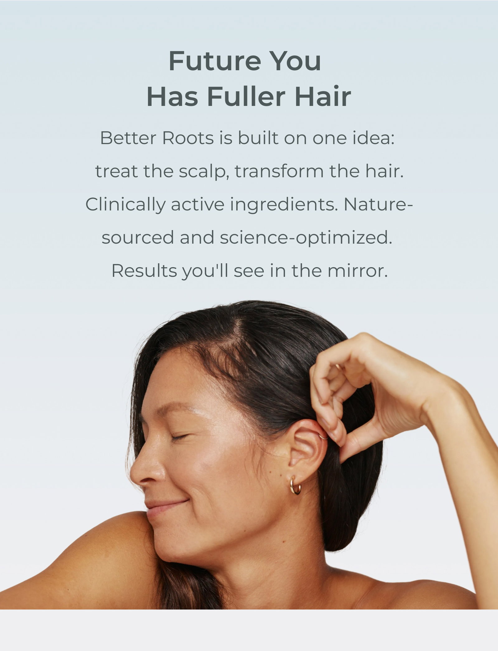 Future you has fuller hair. Better Roots is built on one idea: treat the scalp, transform the hair. Clinically active ingredients. Nature-sourced and science-optimized. Results you'll see in the mirror.